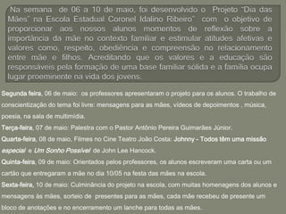.
Segunda feira, 06 de maio: os professores apresentaram o projeto para os alunos. O trabalho de
conscientização do tema foi livre: mensagens para as mães, vídeos de depoimentos , música,
poesia, na sala de multimídia.
Terça-feira, 07 de maio: Palestra com o Pastor Antônio Pereira Guimarães Júnior.
Quarta-feira, 08 de maio, Filmes no Cine Teatro João Costa: Johnny - Todos têm uma missão
especial e Um Sonho Possível de John Lee Hancock.
Quinta-feira, 09 de maio: Orientados pelos professores, os alunos escreveram uma carta ou um
cartão que entregaram a mãe no dia 10/05 na festa das mães na escola.
Sexta-feira, 10 de maio: Culminância do projeto na escola, com muitas homenagens dos alunos e
mensagens às mães, sorteio de presentes para as mães, cada mãe recebeu de presente um
bloco de anotações e no encerramento um lanche para todas as mães.
 