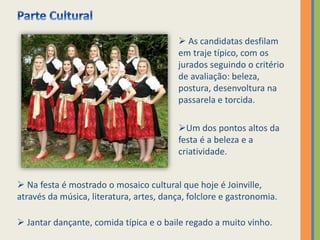  Na festa é mostrado o mosaico cultural que hoje é Joinville,
através da música, literatura, artes, dança, folclore e gastronomia.
 Jantar dançante, comida típica e o baile regado a muito vinho.
 As candidatas desfilam
em traje típico, com os
jurados seguindo o critério
de avaliação: beleza,
postura, desenvoltura na
passarela e torcida.
Um dos pontos altos da
festa é a beleza e a
criatividade.
 