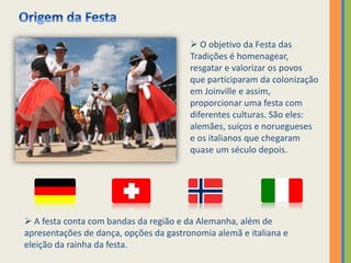  O objetivo da Festa das
Tradições é homenagear,
resgatar e valorizar os povos
que participaram da colonização
em Joinville e assim,
proporcionar uma festa com
diferentes culturas. São eles:
alemães, suíços e noruegueses
e os italianos que chegaram
quase um século depois.
 A festa conta com bandas da região e da Alemanha, além de
apresentações de dança, opções da gastronomia alemã e italiana e
eleição da rainha da festa.
 