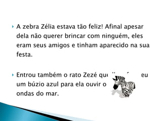 A zebra Zélia estava tão feliz! Afinal apesar dela não querer brincar com ninguém, eles eram seus amigos e tinham aparecido na sua festa.  Entrou também o rato Zezé que lhe ofereceu um búzio azul para ela ouvir o som das ondas do mar. 