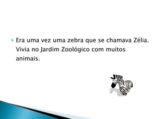 Era uma vez uma zebra que se chamava Zélia. Vivia no Jardim Zoológico com muitos animais. 