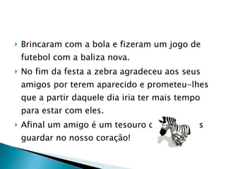 Brincaram com a bola e fizeram um jogo de futebol com a baliza nova.  No fim da festa a zebra agradeceu aos seus amigos por terem aparecido e prometeu-lhes que a partir daquele dia iria ter mais tempo para estar com eles.  Afinal um amigo é um tesouro que devemos guardar no nosso coração! 