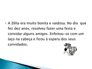A Zélia era muito bonita e vaidosa. No dia  que fez dez anos, resolveu fazer uma festa e convidar alguns amigos. Enfeitou-se com um laço na cabeça e ficou à espera dos seus convidados. 