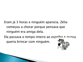 Eram já 3 horas e ninguém aparecia. Zélia começou a chorar porque pensava que ninguém era amiga dela. Ela passava o tempo inteiro ao espelho e nunca queria brincar com ninguém. 