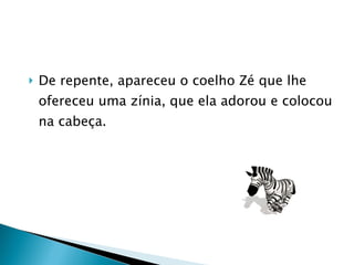 De repente, apareceu o coelho Zé que lhe ofereceu uma zínia, que ela adorou e colocou na cabeça. 