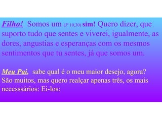 Filho!   Somos um  (Jº 10,30)  sim!  Quero dizer, que suporto tudo que sentes e viverei, igualmente, as dores, angustias e esperanças com os mesmos sentimentos que tu sentes, já que somos um.   Meu Pai ,  sabe qual é o meu maior desejo, agora? São muitos, mas quero realçar apenas três, os mais necesssários: Ei-los: 