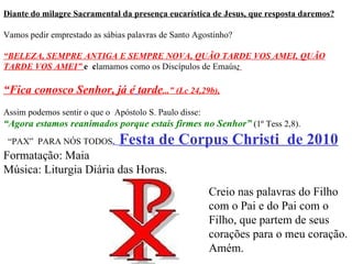 Diante do milagre Sacramental da presença eucarística de Jesus, que resposta daremos? Vamos pedir emprestado as sábias palavras de Santo Agostinho?  “ BELEZA, SEMPRE ANTIGA E SEMPRE NOVA, QUÃO TARDE VOS   AMEI, QUÃO TARDE VOS AMEI”   e  c lamamos como os Discípulos de Emaús :   “ Fica conosco Senhor, já é   tarde ...” (Lc 24,29b), Assim podemos sentir o que o  Apóstolo S. Paulo disse: “ Agora estamos reanimados porque estais firmes no Senhor”  (1º Tess 2,8).  “ PAX”  PARA NÓS TODOS .  Festa de Corpus Christi  de 2010 Formatação: Maia Música: Liturgia Diária das Horas. Creio nas palavras do Filho com o Pai e do Pai com o Filho, que partem de seus corações para o meu coração. Amém. 