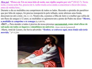 Meu pai ,   “Penso em Vós no meu leito de noite, nas vigília suspiro por vós!”   (Sl 62-7). Nesta noite, é nesta noite Pai, preciso de ti, tenho muita coisa ainda a concretizar a favor dos meus, antes de minha hora...  Durante o dia as multidões me comprimem de todos os lados. Recordo o episódio do paralítico que por falta de espaço, foi preciso transportá-lo pelo telhado, neste abriram uma fenda, desceram-no até a mim.  (Mc 2,1-12).  Noutro dia, curamos a filha de Jairo e a mulher que sofria de um fluxo de sangue à 12 anos; as multidões se aglomeravam a ponto de Pedro me dizer  “Mestre, a multidão te comprime e te esmaga   (Lc 8,40-56).   -Éh!!! ...  Para atender a todos é preciso da nossa presença  sacramental,  como sinal eficaz de salvação em todos os lugares e simultânea no universo . .. (futura visão dos Sacramentos ).   -Marta, irmã de Lázaro, me havia advertido:  “Senhor, se estivesse aqui, meu irmão não teria morrido . ”   (Jº 11,21b) 