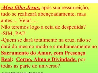 -Meu filho Jesus,  após sua ressurreição, tudo se realizará abençoadamente, mas antes.... Veja!.....  Não teremos logo a ceia de despedida?  -SIM, PAI! -Quem se dará totalmente na cruz, não se dará do mesmo modo e simultaneamente no  Sacramento do Amor, com Presença Real :  Corpo, Alma e Divindade,  por todas as parte do universo?  (visão futura da SS. Eucaristia). 