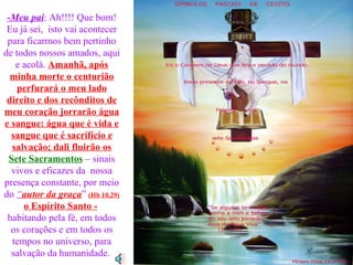 -Meu pai :   Ah!!!! Que bom! Eu já sei,  isto vai acontecer para ficarmos bem pertinho de todos nossos amados, aqui e acolá.  Amanhã, após minha morte o centurião perfurará o meu lado direito e dos recônditos de meu coração jorrarão água e sangue: água que é vida e sangue que é sacrifício e salvação; dali fluirão os Sete Sacramentos   – sinais vivos e eficazes da  nossa presença constante, por meio do  “ autor da graça ”  (Hb 10,29)  o Espírito Santo -   habitando pela fé, em todos os corações e em todos os tempos no universo, para salvação da humanidade.  