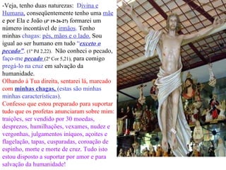 -Veja, tenho duas naturezas:  D ivina e Humana,  conseqüentemente tenho uma   mãe  e por Ela e João  (Jº 19-26-27)  formarei um número incontável de  irmãos .  Tenho minhas  chagas:  pés, mãos e o lado.  Sou igual ao ser humano em tudo  “ exceto o pecado” .   (1º Pd 2,22).   Não conheci o pecado,   faço-me  pecado  (2º Cor 5,21),  para comigo   pregá-lo na cruz   em salvação da humanidade.   Olhando à Tua direita, sentarei lá, marcado com  minhas chagas,  (estas são minhas minhas características).  Confesso que estou preparado para suportar tudo que os profetas anunciaram sobre mim:  traições, ser vendido por 30 moedas, desprezos, humilhações, vexames, nudez e vergonhas, julgamentos iníquos, açoites e flagelação, tapas, cusparadas, coroação de espinho, morte e morte de cruz. Tudo isto estou disposto a suportar por amor e para salvação da humanidade! 