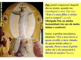 Pai ,  jamais esquecerei daquele dia no monte, quando me  transfigurei e ouvi Tua voz:  “Este é o meu filho, o eleito; ouvi-o sempre ”.  (Lc 9,35).  Obrigado Pai, na minha humanidade isto me dá muito ânimo e conforto! Isaias, o profeta messiânico, adiantou:  “ Eis o meu Servo a quem escolhi, o meu Amado, de quem minha alma se agrada. Porei o meu Espírito sobre ele e ele anunciará o Direito às nações .”  ( Is 42,1).   