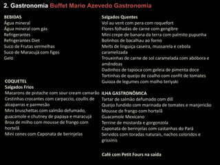 2. Gastronomia Buffet Mario Azevedo Gastronomia
BEBIDAS
Água	mineral
Água	mineral	com	gás
Refrigerantes
Refrigerantes	Diet
Suco	de	Frutas	vermelhas
Suco	de	Maracujá	com	figos
Gelo
COQUETEL
Salgados	Frios
Macarons de	pistache	com	sour cream	camarão
Cestinhas	crocantes	com	carpaccio,	coullis de	
alcaparras	e	parmesão
Mini	bruschettas com	salmão	defumado,	
guacamole e	chutney de	papaya e	maracujá
Broa	de	milho	com	mousse	de	frango	com	
hortelã
Mini	cones	com	Caponata de	berinjelas
Salgados	Quentes
Vol au vent com	pera	com	roquefort
Flores	folhadas	de	carne	com	gengibre
Mini	crepe	de	banana	da	terra	com	palmito	pupunha
Bolinhos	de	bacalhau	ao	forno
Melts de	linguiça	caseira,	mussarela e	cebola	
caramelizada
Trouxinhas	de	carne	de	sol	caramelada	com	abóbora	e	
amêndoas
Dadinhos	de	tapioca	com	geleia	de	pimenta	doce
Tortinhas	de	queijo	de	coalho	com	confit de	tomates	
Guioza de	legumes	com	molho	teriyaki
ILHA	GASTRONÔMICA
Tartar de	salmão	defumado	com	dill
Queijo	fundido	com	marinada	de	tomates	e	manjericão
Mousse	de	frango	com	hortelã
Guacamole Mexicano
Terrine de	mostarda	e	gorgonzola
Caponata de	berinjelas	com	castanhas	do	Pará	
Servidos	com	toradas	naturais,	nachos coloridos	e	
grissinis
Café	com	Petit	Fours na	saída
 