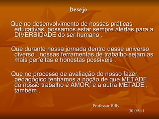 Desejo  Que no desenvolvimento de nossas práticas educativas  possamos estar sempre alertas para a DIVERSIDADE do ser humano . Que durante nossa jornada dentro desse universo diverso , nossas ferramentas de trabalho sejam as mais perfeitas e honestas possíveis . Que no processo de avaliação do nosso fazer pedagógico tenhamos a noção de que METADE  do nosso trabalho é AMOR, e a outra METADE , também .       Professor Billy    30.09.11 
