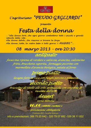 L’agriturismo            “FEUDO GAGLIARDI”
                                    presenta


            Festa della donna
… “alle donne forti , che ogni giorno combattono tutti i piccoli e grandi
ostacoli della vita .
Alle donne deboli , che riescono a trovare la forza.
Alle donne , tutte , la vostra festa è tutti giorni !!        AUGURI “…

          08 marzo 2013 - ore 20:30
                             antipasto
focaccina ripiena di verdure e salsiccia, arancino, calzoncino
     fritto, bruschetta saporita, formaggio pecorino con
       marmellata d’arancia biologica, patata al forno

                          primo piatto
       lasagne fatte in casa con funghi porcini e pancetta

                        secondo piatto
   bracioline di vitello alle erbe aromatiche con contorno di
                         insalata dell’orto

                                 dessert
                                torta mimosa

                       16,00 ( bibite escluse )
                         prenotazione obbligatoria
                           Caulonia (RC)- località Stincuso
 info e prenotazioni: 388 75 25 642 - 320 79 07 682 -339 38 11 832
 