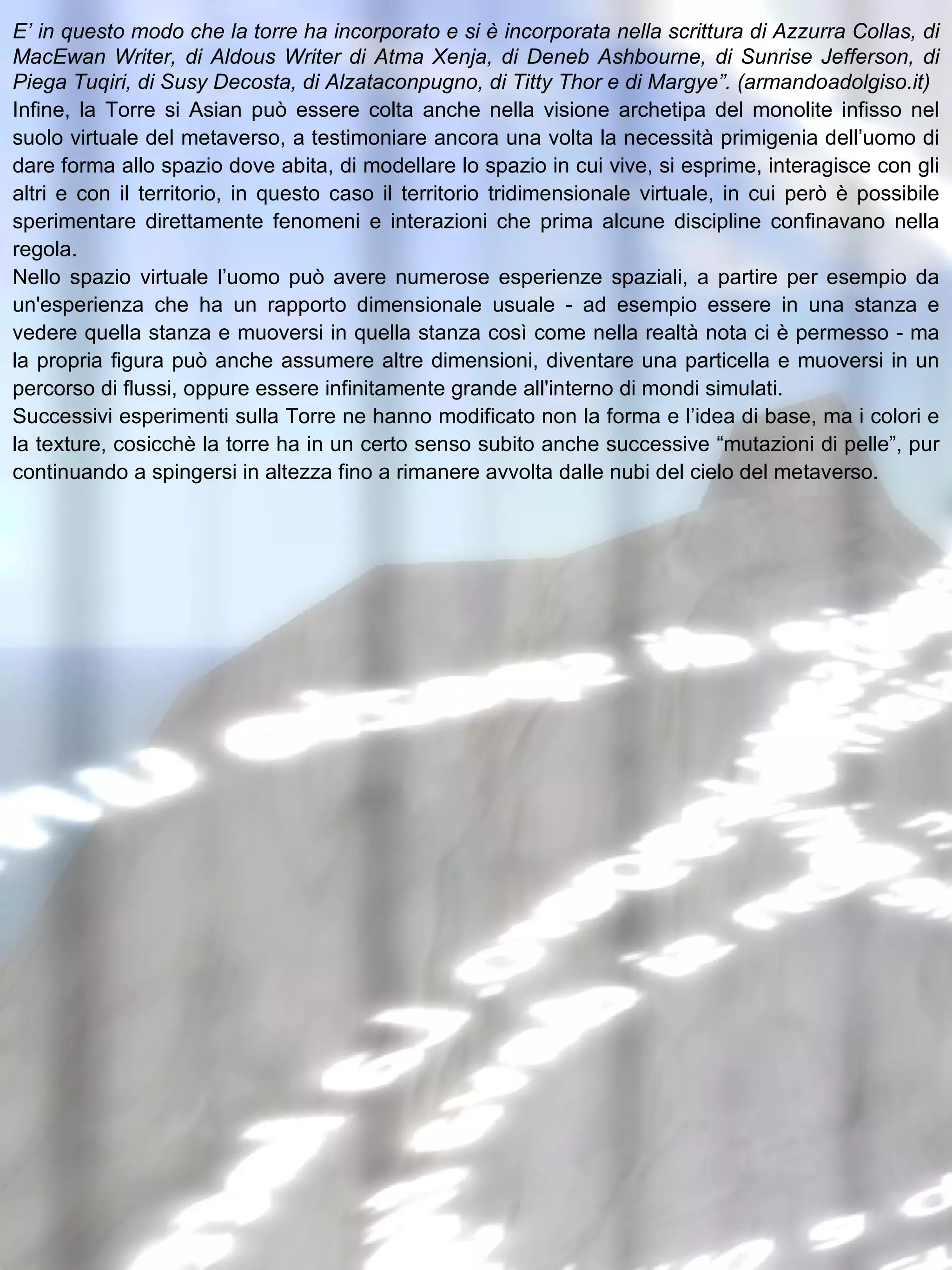 E’ in questo modo che la torre ha incorporato e si è incorporata nella scrittura di Azzurra Collas, di MacEwan Writer, di Aldous Writer di Atma Xenja, di Deneb Ashbourne, di Sunrise Jefferson, di Piega Tuqiri, di Susy Decosta, di Alzataconpugno, di Titty Thor e di Margye”. (armandoadolgiso.it) Infine, la Torre si Asian può essere colta anche nella visione archetipa del monolite infisso nel suolo virtuale del metaverso, a testimoniare ancora una volta la necessità primigenia dell’uomo di dare forma allo spazio dove abita, di modellare lo spazio in cui vive, si esprime, interagisce con gli altri e con il territorio, in questo caso il territorio tridimensionale virtuale, in cui però è possibile sperimentare direttamente fenomeni e interazioni che prima alcune discipline confinavano nella regola. Nello spazio virtuale l’uomo può avere numerose esperienze spaziali, a partire per esempio da un'esperienza che ha un rapporto dimensionale usuale - ad esempio essere in una stanza e vedere quella stanza e muoversi in quella stanza così come nella realtà nota ci è permesso - ma la propria figura può anche assumere altre dimensioni, diventare una particella e muoversi in un percorso di flussi, oppure essere infinitamente grande all'interno di mondi simulati. Successivi esperimenti sulla Torre ne hanno modificato non la forma e l’idea di base, ma i colori e la texture, cosicchè la torre ha in un certo senso subito anche successive “mutazioni di pelle”, pur continuando a spingersi in altezza fino a rimanere avvolta dalle nubi del cielo del metaverso. 