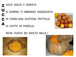 Z
U
C
C
A
UCCA DOLCE E DORATA
N GIORNO TI ABBIAMO ASSAGGIATA.
HI COME UNA GUSTOSA FRITTELLA
HI COTTA IN PADELLA.
NCHE VUOTA SEI MOLTO BELLA !
 
