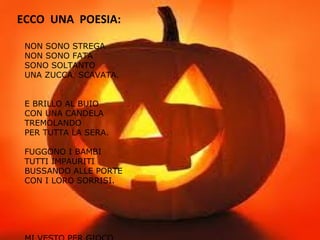 ECCO UNA POESIA:
NON SONO STREGA
NON SONO FATA
SONO SOLTANTO
UNA ZUCCA SCAVATA.
E BRILLO AL BUIO
CON UNA CANDELA
TREMOLANDO
PER TUTTA LA SERA.
FUGGONO I BAMBI
TUTTI IMPAURITI
BUSSANDO ALLE PORTE
CON I LORO SORRISI.
 