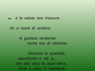 rit. e la salute non trascura
chi si nutre di verdura.
le gustose verdurine
ricche son di vitamine.
vitamina in quantità,
soprattutto c ed a ,
che alla vista fa assai bene,
forte e sano ti mantiene.
 