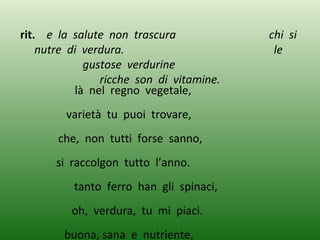 rit. e la salute non trascura chi si
nutre di verdura. le
gustose verdurine
ricche son di vitamine.
là nel regno vegetale,
varietà tu puoi trovare,
che, non tutti forse sanno,
si raccolgon tutto l’anno.
tanto ferro han gli spinaci,
oh, verdura, tu mi piaci.
buona, sana e nutriente,
 