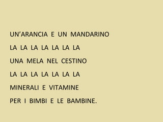 UN’ARANCIA E UN MANDARINO
LA LA LA LA LA LA LA
UNA MELA NEL CESTINO
LA LA LA LA LA LA LA
MINERALI E VITAMINE
PER I BIMBI E LE BAMBINE.
 