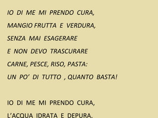 IO DI ME MI PRENDO CURA,
MANGIO FRUTTA E VERDURA,
SENZA MAI ESAGERARE
E NON DEVO TRASCURARE
CARNE, PESCE, RISO, PASTA:
UN PO’ DI TUTTO , QUANTO BASTA!
IO DI ME MI PRENDO CURA,
L’ACQUA IDRATA E DEPURA,
 