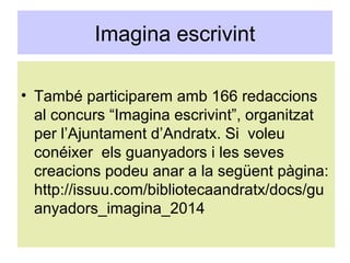 Imagina escrivint
• També participarem amb 166 redaccions
al concurs “Imagina escrivint”, organitzat
per l’Ajuntament d’Andratx. Si voleu
conéixer els guanyadors i les seves
creacions podeu anar a la següent pàgina:
http://issuu.com/bibliotecaandratx/docs/gu
anyadors_imagina_2014
 