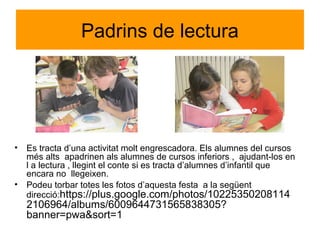 Padrins de lectura
• Es tracta d’una activitat molt engrescadora. Els alumnes del cursos
més alts apadrinen als alumnes de cursos inferiors , ajudant-los en
l a lectura , llegint el conte si es tracta d’alumnes d’infantil que
encara no llegeixen.
• Podeu torbar totes les fotos d’aquesta festa a la següent
direcció:https://plus.google.com/photos/10225350208114
2106964/albums/6009644731565838305?
banner=pwa&sort=1
 