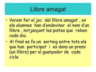 Llibre amagat
• Varem fer el joc del llibre amagat , on
els alumnes han d’endevinar el nom d’un
llibre , mitjançant les pistes que reben
cada dia.
• Al final es fa un sorteig entre tots els
que han participat i es dona un premi
(un llibre) per al guanyador de cada
cicle
 