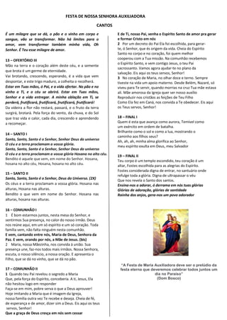 FESTA DE NOSSA SENHORA AUXILIADORA
CANTOS
É um milagre que se dá, o pão e o vinho em corpo e
sangue, vão se transformar. Não há limites para o
amor, vem transformar também minha vida, Oh
Senhor. É Teu esse milagre de amor.
13 – OFERTÓRIO III
Mão na terra e o coração além deste céu, e a semente
que brota é um germe de eternidade.
Vai brotando, crescendo, esperando, é a vida que vem
despontar, e este trigo maduro, a colheita o recolherá.
Estar em Tuas mãos, ó Pai, e a vida ofertar. No pão e no
vinho a Ti, e o céu se abrirá. Estar em Tuas mãos,
Senhor e a vida entregar. A minha oblação em Ti, se
perderá, frutificará, frutificará, frutificará, frutificará!
Da videira a flor não restará, passará, e o fruto da terra
surgirá, brotará. Pela força do vento, da chuva, e do Sol
que traz vida e calor, cada dia, crescendo e aprendendo
a recomeçar.
14 – SANTO I
Santo, Santo, Santo é o Senhor, Senhor Deus do universo
O céu e a terra proclamam a vossa glória.
Santo, Santo, Santo é o Senhor, Senhor Deus do universo
O céu e a terra proclamam a vossa glória Hosana no alto céu.
Bendito é aquele que vem, em nome do Senhor. Hosana,
hosana no alto céu, Hosana, hosana no alto céu.
15 – SANTO II
Santo, Santo, Santo é o Senhor, Deus do Universo. (2X)
Os céus e a terra proclamam a vossa glória. Hosana nas
alturas, Hosana nas alturas.
Bendito o que vem em nome do Senhor. Hosana nas
alturas, hosana nas alturas.
16 – COMUNHÃO I
1 É bom estarmos juntos, nesta mesa do Senhor, e
sentirmos Sua presença, no calor do nosso irmão. Deus
nos reúne aqui, em um só espírito e um só coração. Toda
família vem, não falta ninguém nesta comunhão.
E vem, cantando entre nós, Maria de Deus, Senhora da
Paz. E vem, orando por nós, a Mãe de Jesus. (bis)
2 Maria, nossa Mãezinha, nos convida à união. Sua
presença une, faz-nos todos mais irmãos. Nossa Senhora,
escuta, o nosso silêncio, a nossa oração. E apresenta o
Filho, que se dá no vinho, que se dá no pão.
17 – COMUNHÃO II
1 Quando teu Pai revelou o segredo a Maria
Que, pela força do Espírito, conceberia. A ti, Jesus, Ela
não hesitou logo em responder
Faça-se em mim, pobre serva o que a Deus aprouver!
Hoje imitando a Maria que é imagem da Igreja,
nossa família outra vez Te recebe e deseja. Cheia de fé,
de esperança e de amor, dizer sim a Deus. Eis aqui os teus
servos, Senhor!
Que a graça de Deus cresça em nós sem cessar
E de Ti, nosso Pai, venha o Espírito Santo de amor pra gerar
e formar Cristo em nós
2 Por um decreto do Pai Ela foi escolhida, para gerar-
te, ó Senhor, que és origem da vida. Cheia do Espírito
Santo no corpo e no coração, foi quem melhor
cooperou com a Tua missão. Na comunhão recebemos
o Espírito Santo, e vem contigo Jesus, o teu Pai
sacrossanto. Vamos agora ajudar-te no plano da
salvação. Eis aqui os teus servos, Senhor!
3 No coração de Maria, no olhar doce e terno. Sempre
tiveste na vida um apoio materno. Desde Belém, Nazaré, só
viveu para Te servir, quando morrias na cruz Tua mãe estava
ali. Mãe amorosa da Igreja quer ser nosso auxílio
Reproduzir nos cristãos as feições de Teu Filho
Como Ela fez em Caná, nos convida a Te obedecer. Eis aqui
os Teus servos, Senhor!
18 – FINAL I
Quem é esta que avança como aurora, Temível como
um exército em ordem de batalha.
Brilhante como o sol e como a lua, mostrando o
caminho aos filhos seus?
Ah, ah, ah, minha alma glorifica ao Senhor,
meu espírito exulta em Deus, meu Salvador
19 – FINAL II
Teu corpo é um templo escondido, teu coração é um
altar, Fostes escolhida para as alegrias do Espírito.
Fostes considerada digna de entrar, no santuário onde
refulge toda a glória. Digna de ultrapassar o véu
Que nos revela o Santo dos santos.
Ensina-nos a adorar, ó derrama em nós tuas glórias
Glórias de adoração, glórias de santidade
Rainha dos anjos, gera-nos um povo adorador
“A Festa de Maria Auxiliadora deve ser o prelúdio da
festa eterna que deveremos celebrar todos juntos um
dia no Paraíso”
(Dom Bosco)
 