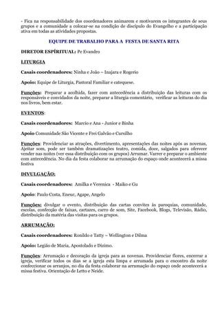 - Fica na responsabilidade dos coordenadores animarem e motivarem os integrantes de seus
grupos e a comunidade a colocar-se na condição de discípulo do Evangelho e a participação
ativa em todas as atividades propostas.

              EQUIPE DE TRABALHO PARA A FESTA DE SANTA RITA

DIRETOR ESPÍRITUAL: Pe Evandro

LITURGIA

Casais coordenadores: Ninha e João – Inajara e Rogerio

Apoio: Equipe de Liturgia, Pastoral Familiar e catequese.

Funções: Preparar a acolhida, fazer com antecedência a distribuição das leituras com os
responsáveis e convidados da noite, preparar a liturgia comentário, verificar as leituras do dia
nos livros, bem estar.

EVENTOS:

Casais coordenadores: Marcio e Ana - Junior e Binha

Apoio Comunidade São Vicente e Frei Galvão e Cursilho

Funções: Providenciar as atrações, divertimento, apresentações das noites após as novenas,
Ajeitar som, pode ser também dramatizações teatro, comida, doce, salgados para oferecer
vender nas noites (ver essa distribuição com os grupos) Arrumar. Varrer e preparar o ambiente
com antecedência. No dia da festa colaborar na arrumação do espaço onde acontecerá a missa
festiva

DIVULGAÇÃO:

Casais coordenadores: Amilka e Verenica - Maiko e Gu

Apoio: Paulo Costa, Eneuc, Agape, Angelo

Funções: divulgar o evento, distribuição das cartas convites às paroquias, comunidade,
escolas, confecção de faixas, cartazes, carro de som, Site, Facebook, Blogs, Televisão, Rádio,
distribuição da matéria das visitas para os grupos.

ARRUMAÇÃO:

Casais coordenadores: Ronildo e Tatty – Wellington e Dilma

Apoio: Legião de Maria, Apostolado e Dizimo.

Funções: Arrumação e decoração da igreja para as novenas. Providenciar flores, encerrar a
igreja, verificar todos os dias se a igreja esta limpa e arrumada para o encontro da noite
confeccionar os arranjos, no dia da festa colaborar na arrumação do espaço onde acontecerá a
missa festiva. Orientação de Letto e Neide.
 