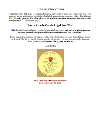 O QUE PEDIMOS A TODOS

Trabalhar com dedicação e responsabilidade, exercendo o dom que Deus nos deu com
perseverança e muito amor, com toda a fidelidade em qualquer coisa que estiver fazendo para
Ele. "E tudo quanto fizerdes, fazei-o de todo o coração, como ao Senhor, e não
aos homens." Colossenses 3,23.

                    Santa Rita de Cassia Rogai Por Nós!
 OBS: Resoluções tomadas na reunião de segunda feira 15/04, sujeitas a mudanças caso
        ocorra necessidade par melhor desenvolvimento dos trabalhos.

 Como na próxima segunda feira 22/04, será a noite dedicada a paroquia Santa Rita da Cassia
  na festa de São Jorge, transferimos a reunião que aconteceria com a coordenação da nossa
                     festa, para o outro dia terça dia 23/04.às 19h00

                                       Marly Castro




                           Ano Jubilar da Diocese de Ilhéus
                                20 de outubro de 2013
 