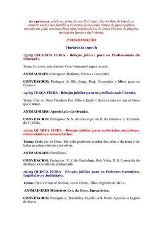 das pessoas, celebra a festa da sua Padroeira, Santa Rita de Cássia, e
convida você e sua família a vivermos juntos este tempo de graça jubilar,
através do qual, seremos discípulos/missionários de Jesus Cristo e da alegria,
no hoje da Igreja e da história.
PROGRAMAÇÃO
Horário às 19:00h
13/05 SEGUNDA FEIRA - Bênção jubilar para os Profissionais da
Educação
Tema: Eu creio, nós cremos: O ser humano é capaz de crer.
ANIMADORES: Catequese: Batismo, Crisma e Eucaristia.
CONVIDADOS: Paróquia de São Jorge, Past. Carcerária e Missa para os
Homens.
14/05 TERÇA FEIRA - Bênção jubilar para os profissionais liberais.
Tema: Crer no Deus Trindade Pai, Filho e Espírito Santo é crer em um só Deus
que é Amor.
ANIMADORES: Apostolado da Oração.
CONVIDADOS: Paróquias: N. S. da Conceição do B. da Vitória e S. Trindade
do T. Vilela.
15/05 QUARTA FEIRA - Bênção jubilar para motoristas, motoboys,
comerciantes e comerciários.
Tema: Creio em só Deus, Pai todo poderoso criador dos céus e da terra e de
todas as coisas visíveis e invisíveis.
ANIMADORES: Cursilistas.
CONVIDADOS: Paróquias: N. S. de Guadalupe, Bela Vista, N. S. Aparecida do
Malhado e Cursilio de cristandade.
16/05 QUINTA FEIRA - Bênção jubilar para os Poderes: Executivo,
Legislativo e Judiciário.
Tema: Creio em um só Senhor, Jesus Cristo, Filho unigênito de Deus...
ANIMADORES Ministros Ext. da Com. Eucarística.
CONVIDADOS: Paróquia S. Terezinha, Capelania S. Paulo Apostolo e Legião
de Maria
 