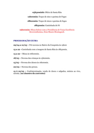 05h30minh: Ofício de Santa Rita
12h00min: Toque de sino e queima de Fogos
18h00min: Toque de sinos e queima de fogos
18h30min: Caminhada de Fé
19h00min: Missa Solene com a Presidência de Vossa Excelência
Reverendíssima, Dom Mauro Montagnoli.
PROGRAMAÇÃO EXTRA
29/04 a 10/05 – Pré-novena no Bairro da Conquista às 19h00
13 a 22 –Caminhada com a imagem de Santa Rita às 18h30min.
13 a 22 – Missa às 06h00min.
18/05 – Novena das crianças às 15h00min.
15/05 – Novena dos idosos às 16h00min.
20/05 – Novena dos presos.
13 à 22/05 – Confraternização, venda de doces e salgados, música ao vivo,
seresta. (no claustro do convento)
 