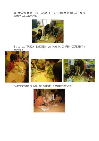 4t4t4t4t AMASSEM BÉAMASSEM BÉAMASSEM BÉAMASSEM BÉ LA MASLA MASLA MASLA MASSSSSA I LA DEIXEM REPOSAR UNESA I LA DEIXEM REPOSAR UNESA I LA DEIXEM REPOSAR UNESA I LA DEIXEM REPOSAR UNES
HORES A LA NEVERAHORES A LA NEVERAHORES A LA NEVERAHORES A LA NEVERA
5è5è5è5è A LA TARDA ESTIREM LA MASSA IA LA TARDA ESTIREM LA MASSA IA LA TARDA ESTIREM LA MASSA IA LA TARDA ESTIREM LA MASSA I FEMFEMFEMFEM DIFERENTSDIFERENTSDIFERENTSDIFERENTS
FORMESFORMESFORMESFORMES
7è7è7è7è ESCRIVIM EL NOM DE TOTS ELS INGREDIENTSESCRIVIM EL NOM DE TOTS ELS INGREDIENTSESCRIVIM EL NOM DE TOTS ELS INGREDIENTSESCRIVIM EL NOM DE TOTS ELS INGREDIENTS
 