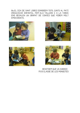 8888è EL DIA DE SANT JORDI ESMORZEM TOTS JUNTS AL PATIè EL DIA DE SANT JORDI ESMORZEM TOTS JUNTS AL PATIè EL DIA DE SANT JORDI ESMORZEM TOTS JUNTS AL PATIè EL DIA DE SANT JORDI ESMORZEM TOTS JUNTS AL PATI
D’EDUCACIÓ INFAND’EDUCACIÓ INFAND’EDUCACIÓ INFAND’EDUCACIÓ INFANTIL, FEM ELS TALLERS I A LA TARDATIL, FEM ELS TALLERS I A LA TARDATIL, FEM ELS TALLERS I A LA TARDATIL, FEM ELS TALLERS I A LA TARDA
ENS REGALEN UN GRAPAT DE CONTES QUE MIREM MOLTENS REGALEN UN GRAPAT DE CONTES QUE MIREM MOLTENS REGALEN UN GRAPAT DE CONTES QUE MIREM MOLTENS REGALEN UN GRAPAT DE CONTES QUE MIREM MOLT
EMOCIONATS.EMOCIONATS.EMOCIONATS.EMOCIONATS.
DESITGEM QUE US AGRADIDESITGEM QUE US AGRADIDESITGEM QUE US AGRADIDESITGEM QUE US AGRADI
P3 B CLASSE DE LES MONGETESP3 B CLASSE DE LES MONGETESP3 B CLASSE DE LES MONGETESP3 B CLASSE DE LES MONGETES
 
