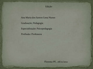 Edição



Ana Maria dos Santos Lima Nunes

Graduação: Pedagogia

Especialização: Psicopedagogia

Profissão: Professora




                        Floresta-PE , 06/11/2012
 