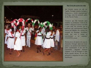 São Gonçalo ações em vida

São Gonçalo nasceu em 1187 em
Tagilde, Portugal, estudou teologia e
frequentou a escola arquiepiscopal
em Braga, onde foi nomeado padre
de São Paio de Vizela.

“Conta-se que São Gonçalo para
reabilitar as prostitutas, vestia-se de
mulher e dançava e cantava com elas
a noite toda. Ele entendia que as
mulheres que participassem dessas
danças aos sábados não cairiam em
tentação no domingo. Acreditava
ainda, que com o tempo se
converteriam      e    se    casariam”
(VOLPATTO, 2004).

Morreu em 10 de janeiro de 1259 em
Amarante, Portugal. Após sua morte
passou a ser protetor dos violeiros e
santo casamenteiro. E em 1561 foi
canonizado.     Segundo     Roseane
Volpatto, o rei de Portugal D. João
III,um grande devoto, foi um dos
primeiros a empenhar-se para a sua
beatificação.
 