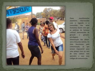 Essas        manifestações
populares,     relacionadas
com o sagrado e a
comunhão        dos    seres
humanos, fazem com que
as práticas da herança
cultural transmitidas de
geração      a      geração,
privilegiem               “a
alimentação das almas”
sem crítica dos valores. Os
ritos funcionam         pela
comunicação,       já   que
seriam impossível para
uma pessoa viver no seio
de uma cultura sem
aprender a usar seus
códigos de comunicação
 