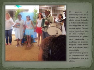 O        processo     de
comunicação que se dá
através do folclore é
efetiva porque é simples
e de fácil entendimento
aos integrantes de uma
mesma região. Quando
ocorre o convite da festa
de São Gonçalo a
comunidade se apressa
para     contemplar     a
celebração e o momento
religioso. Desta forma,
essa ação, seduz e leva a
comunidade
aparentemente apartada
do contexto social, dito
privilegiado, a uma ação
efetiva.
 