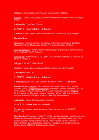Colégios> Nossa Senhora da Piedade, Santa Ângela e Catalão.
Famílias> Jaime Alves, Juracy Amorim, José Herbert, Wilson Nobre e Família
Bastos.
Animação: Coral Dom Eduardo
2ª NOITE – Quarta feira - 15 de abril
Tema: São João XXIII: sinal e instrumento da bondade de Deus na Igreja.
Convidados:
Paróquias> Nossa Senhora de Guadalupe (Pacheco) e Santíssima Trindade
(Teotônio Vilela); Movimento da Mãe Peregrina, Cursilho, MFRAC.
Área da Educação> DIREC, Secretaria Municipal de Educação, Professores em
Geral, Sindicato dos Professores.
Faculdades> Madre Thaís, UESC, IBEC, FTC (Núcleo de Ilhéus), Faculdade de
Ilhéus e UNOPAR.
Colégios>CEAMEV, IME e Ideal.
Famílias> Lima e Tavares, Badaró, Dianê Costa e Marcelo Tolentino.
Animação: Novo Céu
3ª NOITE – Quinta feira - 16 de abril
Tema: Igreja: povo de Deus a serviçodo Reino – VAT. II – 50 anos
Convidados: Paróquias> São Francisco de Assis (Nelson Costa) e Santo
Antonio (Barra). Empresas de Turismo> Gabriela Turismo, Encantur, CVC, NV,
ATIL, Órbita, Visão, Secretaria de Turismoe Fundação Cultural. Colégios>
Vitória, Impacto, São Jorge e Status. Famílias> Elvira Ocké, Lúcia Oliveira,
Lavigne de Lemos, Chinaglia, Chauí e Dionê Figueirêdo Daneu.
Animação: Grupo da Missa para os Homens
4ª NOITE – Sexta feira - 17 de abril
Tema: Ser Igreja da alegria em Jesus Cristo, luz dos povos – LUMEN
GENTIUM
Convidados: Paróquias> Santa Terezinha (Av. Esperança) e Nossa Senhora da
Conceição (Banco da Vitória); Pastoral Familiar, Apostolado da Oração; Lions
Centro, Pontal e Norte; Rotary Club de Ilhéus e Jorge Amado, Rotaract e
Interact; Clube de Motociclistas de Ilhéus. Famílias> Adelina Reis, Gilcélia
Bastos, Roque (CICON), Berta Pacheco e Soub.
 