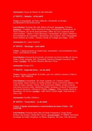 Animação: Grupo do Outeiro de São Sebastião
5ª NOITE – Sabado - 18 de abril
Tema: A comunidade de Cristo edificada e fortalecida na liturgia -
SACROSANCTUM CONCILIUM
Convidados: Paróquia São João Batista (Pontal); Seminários Palotinos,
Religiosos: Ursulinas, Santa Catarina de Sena, Franciscanas, Missionárias de
Nossa Senhora, Servas de Jesus Sacerdote, Filhas da Cruz e Irmas do Amor
misericordioso. Cáritas e Cúria Diocesana, Comunidade da Vitória; Ministros
Extraordinários da Comunhão e Movimento dos Focolares; ECC; Comunidade
Nossa Senhora de Lurdes – Outeiro; Escola de Teologia para leigos - ETEL
Animação: Só o Amor Constrói
6ª NOITE – Domingo- 19 de abril
Tema: A Igreja presente no mundo hoje, anunciando e testemunhando Jesus
Cristo - GAUDIUM ET SPES
Convidados: Pastoral da Juventude, Juventude em Geral, Cursilho de Jovens,
Vinde e Vede, Escalada, EJC, Maranathá; Pastoral Litúrgica (Catedral e São
Jorge). Famílias> Do Carmo, Moreira, Barretoe Vivas.
Animação: Grupo AVA
7ª NOITE – Segunda feira – 20 de abril
Tema: A Igreja, comunidade de irmãos, que vive, celebra e anuncia a Palavra
de Deus - DEI VERBUM
Convidados: Comunidade São Paulo Apóstolo (Av. Princesa Isabel)
Comunidade Nossa Senhora de Fátima (Cidade Nova); Pastoral do Dízimo e Pia
União de Santo Antonio; Fórum, OAB, Promotoria Pública, Justiça Federal,
Advocacia Geral da União, Ministério Público Estadual e Federal, Procuradoria
da Fazenda Nacional e Defensoria Pública. Colégios> Fábio Araripe, Barão de
Macaúbas e Sá Pereira. Famílias> Aidil Flores, Leonel Nagib, Vital Dourado e
João e Zila
Animação: Cursilho (Folclore)
8ª NOITE – Terça feira - 21 de abril
Tema: A Igreja missionária e anunciadora de Jesus Cristo - AD
GENTES
Convidados: Paróquia Santa Rita de Cássia (Conquista); Grupo Nossa
Senhora das Graças e Abrigo São Vicente. Área da Saúde> 6ª DIRES; Secretaria
Municipal de Saúde; Hospitais: de Ilhéus, Regional, São José, Vida Memorial,
 