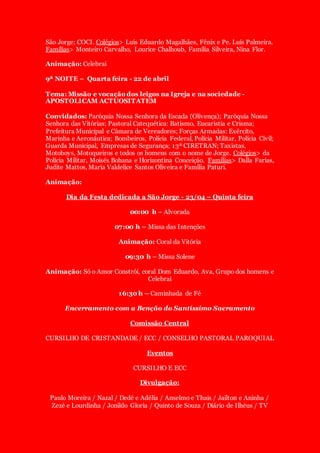 São Jorge; COCI. Colégios> Luís Eduardo Magalhães, Fênix e Pe. Luís Palmeira.
Famílias> Monteiro Carvalho, Lourice Chalhoub, Família Silveira, Nina Flor.
Animação: Celebrai
9ª NOITE – Quarta feira - 22 de abril
Tema: Missão e vocação dos leigos na Igreja e na sociedade -
APOSTOLICAM ACTUOSITATEM
Convidados: Paróquia Nossa Senhora da Escada (Olivença); Paróquia Nossa
Senhora das Vitórias; Pastoral Catequética: Batismo, Eucaristia e Crisma;
Prefeitura Municipal e Câmara de Vereadores; Forças Armadas: Exército,
Marinha e Aeronáutica; Bombeiros, Polícia Federal, Polícia Militar, Polícia Civil;
Guarda Municipal, Empresas de Segurança; 13ª CIRETRAN; Taxistas,
Motoboys, Motoqueiros e todos os homens com o nome de Jorge. Colégios> da
Polícia Militar, Moisés Bohana e Horizontina Conceição. Famílias> Dalla Farias,
Judite Mattos, Maria Valdelice Santos Oliveira e Família Paturi.
Animação:
Dia da Festa dedicada a São Jorge - 23/04 – Quinta feira
00:00 h – Alvorada
07:00 h – Missa das Intenções
Animação: Coral da Vitória
09:30 h – Missa Solene
Animação: Só o Amor Constrói, coral Dom Eduardo, Ava, Grupo dos homens e
Celebrai
16:30 h – Caminhada de Fé
Encerramento com a Benção do Santíssimo Sacramento
Comissão Central
CURSILHO DE CRISTANDADE / ECC / CONSELHO PASTORAL PAROQUIAL
Eventos
CURSILHO E ECC
Divulgação:
Paulo Moreira / Nazal / Dedé e Adélia / Anselmo e Thais / Jailton e Aninha /
Zezé e Lourdinha / Jonildo Gloria / Quinto de Souza / Diário de Ilhéus / TV
 
