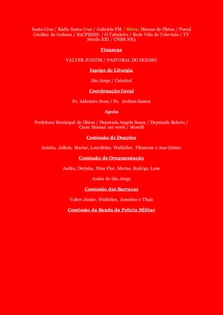 Santa Cruz / Rádio Santa Cruz / Gabriela FM / Sites: Diocese de Ilhéus / Portal
Católico de Itabuna / R2CPRESS / O Tabuleiro / Rede Vida de Televisão / TV
Século XXI / CNBB NE3
Finanças
VALTER JUNIOR / PASTORAL DO DIZIMO
Equipe de Liturgia
São Jorge / Catedral
Coordenação Geral
Pe. Aldemiro Sena / Pe. Jerfson Santos
Apoio
Prefeitura Municipal de Ilhéus / Deputada Angela Souza / Deputado Bebeto /
Cicon Human net work / Morelli
Comissão de Doações
Aninha, Jailton, Marise, Lourdinha, Waldelice, Filomena e Ana Quinto
Comissão de Ornamentação
Judite, Detinha, Nina Flor, Marise, Rodrigo Lane
Andor de São Jorge
Comissão das Barracas
Valter Júnior, Waldelice, Anselmo e Thais
Comissão da Banda da Polícia Militar
 