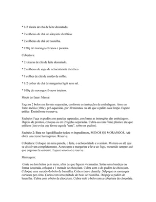 * 1/2 xícara de chá de leite desnatado.

* 2 colheres de chá de adoçante dietético.

* 2 colheres de chá de baunilha.

* 150g de morangos frescos e picados.

Cobertura:

* 2 xícaras de chá de leite desnatado.

* 2 colheres de sopa de achocolatado dietético.

* 1 colher de chá de amido de milho.

* 1/2 colher de chá de margarina light sem sal.

* 100g de morangos frescos inteiros.

Modo de fazer: Massa:

Faça os 2 bolos em formas separadas, conforme as instruções da embalagem. Asse em
forno médio (180c), pré-aquecido, por 30 minutos ou até que o palito saia limpo. Espere
esfriar. Desinforme e reserve.

Recheio: Faça os pudins em panelas separadas, conforme as instruções das embalagens.
Depois de prontos, coloque-os em 2 tigelas separadas. Cubra-as com filme plástico até que
esfriem (isso evita que forme aquela "nata", sobre os pudins).

Recheio 2: Bata no liquidificador todos os ingredientes, MENOS OS MORANGOS. Até
obter um creme homogêneo. Reserve.

Cobertura: Coloque em uma panela, o leite, o achocolatado e o amido. Misture-os até que
se dissolvam completamente. Acrescente a margarina e leve ao fogo, mexendo sempre, até
que engrosse levemente. Espere amornar e reserve.

Montagem:

 Corte os dois bolos pelo meio, afim de que fiquem 4 camadas. Sobre uma bandeja ou
forma decorada, coloque a 1 metade de chocolate. Cubra com o do pudim de chocolate.
Coloque uma metade do bolo de baunilha. Cubra com o chantily. Salpique os morangos
cortados por cima. Cubra com uma metade de bolo de baunilha. Despeje o pudim de
baunilha. Cubra com o bolo de chocolate. Cubra todo o bolo com a cobertura de chocolate.
 