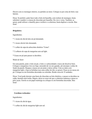 Decore com os morangos inteiros, ou partidos ao meio. Coloque-os por cima do bolo e nas
laterais.

Dicas: Se preferir, pode fazer todo o bolo de baunilha, com recheio de morangos, basta
substituir o pudim e a massa de chocolate por baunilha. Ou vice e versa. Também, se
quiser, pode utilizar o chantilly para o recheio e a cobertura, basta duplicar a receita. Boa
festa!


Brigadeiro:

Ingredientes:

* 1 xícara de chá de leite em pó desnatado.

* 1 xícara chá de leite desnatado.

* 1 colher de sopa de achocolato dietético "Línea".

* 2 colheres de sopa de margarina sem sal light.

* Cacau em pó para passar os docinhos.

Modo de fazer:

Em uma panela, junte o leite em pó, o leite e o achocolatado e mexa até dissolver bem.
Coloque a margarina e leve ao fogo, mexendo de vez em quando, até encorpar e soltar do
fundo da panela. Despeje a massa em um prato e deixe esfriar. Unte as mãos com
margarina light, e faça as bolinhas (use uma colher de chá, se quiser). Passe-as no cacau em
pó. Coloque-as em forminhas decoradas ou coloridas. Rende cerca de 35 unidades.

Dicas: Você pode derreter uma barra de chocolate ao leite dietético, e passar os docinhos na
calda, fazendo mini trufas. Depois, deixe-os secar até que a cobertura endureça e passe-os
pelo cacau. Enrole-os em papel manteiga ou coloque-os em forminhas decoradas. Boa
festa!




 Carolinas recheadas:

Ingredientes:

* 1 xícara de chá de água.

* 1 colher de chá de margarina light sem sal.
 