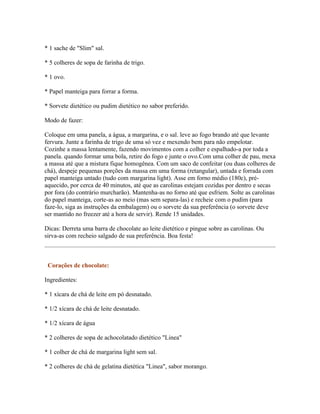 * 1 sache de "Slim" sal.

* 5 colheres de sopa de farinha de trigo.

* 1 ovo.

* Papel manteiga para forrar a forma.

* Sorvete dietético ou pudim dietético no sabor preferido.

Modo de fazer:

Coloque em uma panela, a água, a margarina, e o sal. leve ao fogo brando até que levante
fervura. Junte a farinha de trigo de uma só vez e mexendo bem para não empelotar.
Cozinhe a massa lentamente, fazendo movimentos com a colher e espalhado-a por toda a
panela. quando formar uma bola, retire do fogo e junte o ovo.Com uma colher de pau, mexa
a massa até que a mistura fique homogênea. Com um saco de confeitar (ou duas colheres de
chá), despeje pequenas porções da massa em uma forma (retangular), untada e forrada com
papel manteiga untado (tudo com margarina light). Asse em forno médio (180c), pré-
aquecido, por cerca de 40 minutos, até que as carolinas estejam cozidas por dentro e secas
por fora (do contrário murcharão). Mantenha-as no forno até que esfriem. Solte as carolinas
do papel manteiga, corte-as ao meio (mas sem separa-las) e recheie com o pudim (para
faze-lo, siga as instruções da embalagem) ou o sorvete da sua preferência (o sorvete deve
ser mantido no freezer até a hora de servir). Rende 15 unidades.

Dicas: Derreta uma barra de chocolate ao leite dietético e pingue sobre as carolinas. Ou
sirva-as com recheio salgado de sua preferência. Boa festa!



 Corações de chocolate:

Ingredientes:

* 1 xícara de chá de leite em pó desnatado.

* 1/2 xícara de chá de leite desnatado.

* 1/2 xícara de água

* 2 colheres de sopa de achocolatado dietético "Linea"

* 1 colher de chá de margarina light sem sal.

* 2 colheres de chá de gelatina dietética "Linea", sabor morango.
 