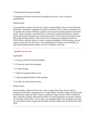* 50 gramas de banana passa picada.

* Forminhas de biscoito no formato de corações (se não tiver, corte o doce em
quadradinhos).

Modo de fazer:

Em uma panela, coloque o leite em pó, a água e o achocolatado e mexa até estar tudo bem
dissolvido. Acrescente a margarina ao creme de chocolate e leve ao fogo, mexendo de vez
em quando, até encorpar. Dissolva a gelatina em um pouco do creme quente de chocolate e
reserve. Retire do fogo o creme bem grosso e junte com a gelatina dissolvida e a banana
picada. Misture bem e despeje em um prato para esfriar. Com a massa fria, despeje-a entre
duas folhas de filme plástico. Abra com um rolo, formando um retângulo de cerca de
15x20. Retire o plástico superior e corte os corações afundando a forma na massa, até que
soltem (ou use uma faca sem serra e corte quadradinhos). Coloque-os em forminhas, ou
sobre uma bandeja decorada. Rende cerca de 35 unidades. Boa festa!


 Docinhos cor-de- rosa:

Ingredientes:

* 1 xícara de chá de leite em pó desnatado.

* 1/2 xícara de chá de leite desnatado.

* 1/2 xícara de água.

* 1 colher de margarina light sem sal.

* 1 colher de gelatina dietética sabor morango.

* 1/2 colher de sopa de água fervente.

Modo de fazer:

Em uma panela, coloque o leite em pó, o leite e a água. Mexa bem, até que todos se
dissolvam. Acrescente a margarina e leve ao fogo brando, mexendo sempre, até que descole
do fundo (deixe engrossar bem). Dissolva a gelatina na água fervente. Retire a mistura do
fogo e adicione a gelatina. Mexa bem até obter um creme homogêneo cor-de-rosa. Despeje
em um prato e deixe esfriar. Unte as mãos com margarina light e faça as bolinhas (se quiser
use uma colher de chá). Coloque em forminhas coloridas. Rende cerca de 20 docinhos. Boa
festa!
 