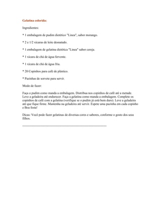 Gelatina colorida:

Ingredientes:

* 1 embalagem de pudim dietético "Linea", sabor morango.

* 2 e 1/2 xícaras de leite desnatado.

* 1 embalagem de gelatina dietética "Linea" sabor cereja.

* 1 xícara de chá de água fervente.

* 1 xícara de chá de água fria.

* 20 Copinhos para café de plástico.

* Pazinhas de sorvete para servir.

Modo de fazer:

Faça o pudim como manda a embalagem. Distribua nos copinhos de café até a metade.
Leve a geladeira até endurecer. Faça a gelatina como manda a embalagem. Complete os
copinhos de café com a gelatina (verifique se o pudim já está bem duro). Leve a geladeira
até que fique firme. Mantenha na geladeira até servir. Espete uma pazinha em cada copinho
e Boa festa!

Dicas: Você pode fazer gelatinas de diversas cores e sabores, conforme o gosto dos seus
filhos.

--------------------------------------------------------------------------------
 