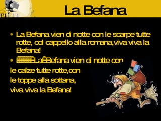 La Befana La Befana vien di notte con le scarpe tutte rotte, col cappello alla romana,viva viva la Befana! La Befana vien di notte con le calze tutte rotte,con le toppe alla sottana, viva viva la Befana!